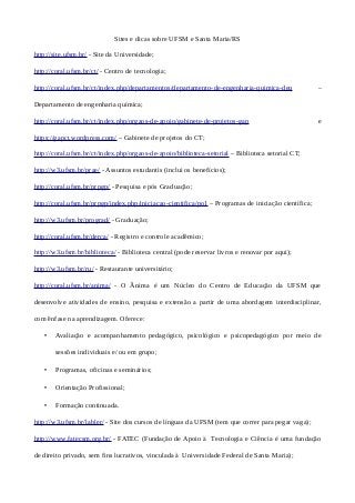 Sites e dicas sobre UFSM e Santa Maria/RS
http://site.ufsm.br/ - Site da Universidade;
http://coral.ufsm.br/ct/ - Centro de tecnologia;
http://coral.ufsm.br/ct/index.php/departamentos/departamento-de-engenharia-quimica-deq –
Departamento de engenharia química;
http://coral.ufsm.br/ct/index.php/orgaos-de-apoio/gabinete-de-projetos-gap e
https://gapct.wordpress.com/ – Gabinete de projetos do CT;
http://coral.ufsm.br/ct/index.php/orgaos-de-apoio/biblioteca-setorial – Biblioteca setorial CT;
http://w3.ufsm.br/prae/ - Assuntos estudantis (inclui os benefícios);
http://coral.ufsm.br/prpgp/ - Pesquisa e pós Graduação;
http://coral.ufsm.br/prpgp/index.php/iniciacao-cientifica/po1 – Programas de iniciação científica;
http://w3.ufsm.br/prograd/ - Graduação;
http://coral.ufsm.br/derca/ - Registro e controle acadêmico;
http://w3.ufsm.br/biblioteca/ - Biblioteca central (pode reservar livros e renovar por aqui);
http://w3.ufsm.br/ru/ - Restaurante universitário;
http://coral.ufsm.br/anima/ - O Ânima é um Núcleo do Centro de Educação da UFSM que
desenvolve atividades de ensino, pesquisa e extensão a partir de uma abordagem interdisciplinar,
com ênfase na aprendizagem. Oferece:
• Avaliação e acompanhamento pedagógico, psicológico e psicopedagógico por meio de
sessões individuais e/ ou em grupo;
• Programas, oficinas e seminários;
• Orientação Profissional;
• Formação continuada.
http://w3.ufsm.br/labler/ - Site dos cursos de línguas da UFSM (tem que correr para pegar vaga);
http://www.fatecsm.org.br/ - FATEC (Fundação de Apoio à Tecnologia e Ciência é uma fundação
de direito privado, sem fins lucrativos, vinculada à Universidade Federal de Santa Maria);
 