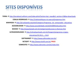 SITES DISPONÍVEISTERRA http://terrabrasil.softonic.com/index.phtml?action=last_news&id_section=15&by=downloadsCIDALIA RODRIGUES  http://cidaliarodrigues.no.sapo.pt/programas.htmWIKIPEDIA http://pt.wikipedia.org/wiki/Categoria:Programas_de_computador_educativosACESSIBILIDADE http://www.acessibilidade.net/at/kit2004/educativo.htmBAIXAKI  http://www.baixaki.com.br/categorias/educacao-e-diversao.htmULTRADOWNLOADS http://ultradownloads.com.br/listagem/programas-e-jogos-educativos/12,24,1,,,,,.htmlSOFTMARKET http://www.softmarket.com.br/RCTSOFT http://www.rctsoft.com.br/PAGOSOBRESITES http://www.sobresites.com/te/index.htm