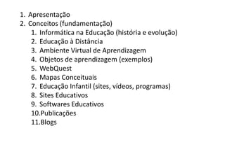 ApresentaçãoConceitos (fundamentação)Informática na Educação (história e evolução)Educação à DistânciaAmbiente Virtual de AprendizagemObjetos de aprendizagem (exemplos)WebQuestMapas ConceituaisEducação Infantil (sites, vídeos, programas)Sites EducativosSoftwares EducativosPublicaçõesBlogs