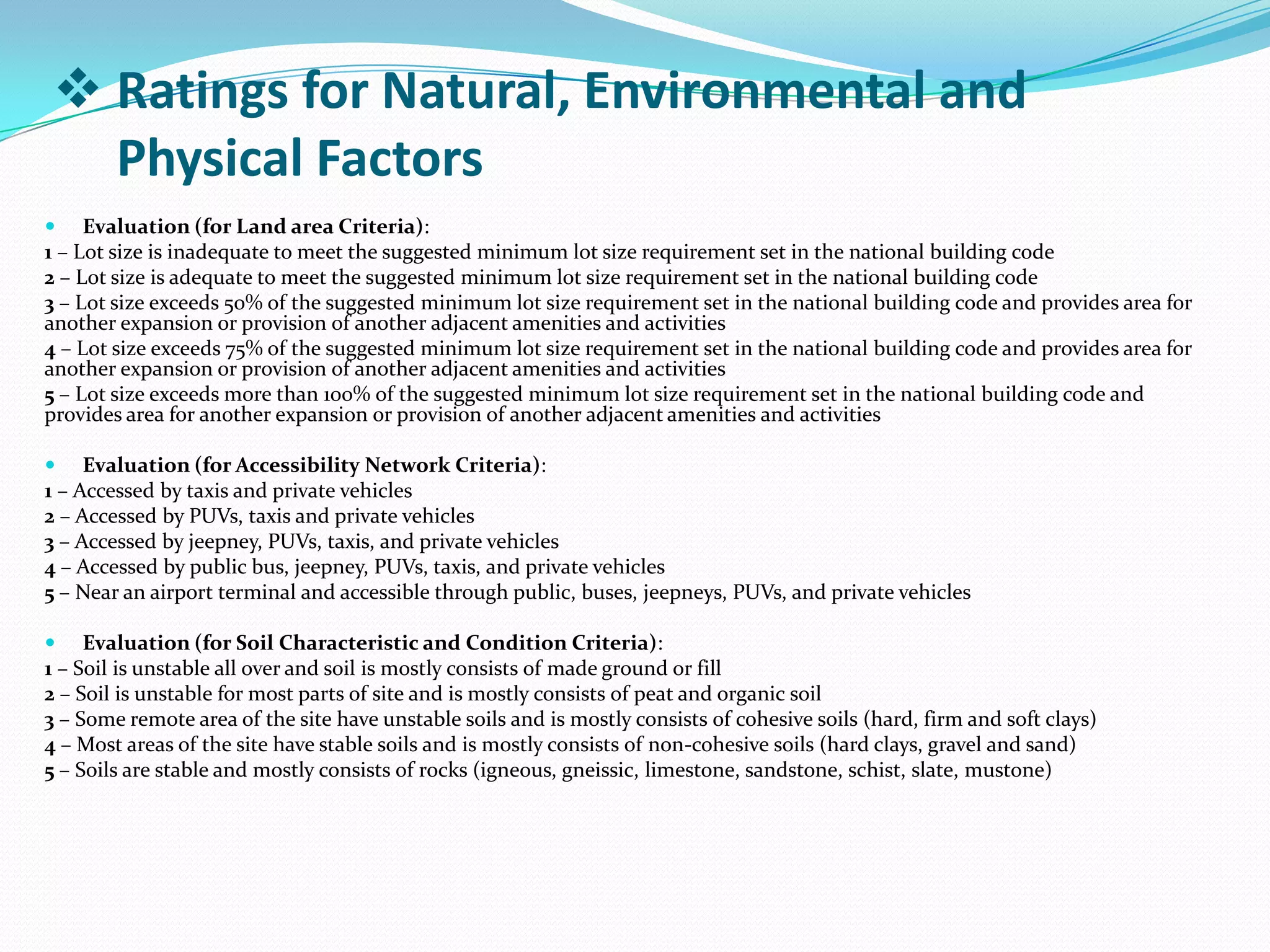  Evaluation (for Land area Criteria):
1 – Lot size is inadequate to meet the suggested minimum lot size requirement set in the national building code
2 – Lot size is adequate to meet the suggested minimum lot size requirement set in the national building code
3 – Lot size exceeds 50% of the suggested minimum lot size requirement set in the national building code and provides area for
another expansion or provision of another adjacent amenities and activities
4 – Lot size exceeds 75% of the suggested minimum lot size requirement set in the national building code and provides area for
another expansion or provision of another adjacent amenities and activities
5 – Lot size exceeds more than 100% of the suggested minimum lot size requirement set in the national building code and
provides area for another expansion or provision of another adjacent amenities and activities
 Evaluation (for Accessibility Network Criteria):
1 – Accessed by taxis and private vehicles
2 – Accessed by PUVs, taxis and private vehicles
3 – Accessed by jeepney, PUVs, taxis, and private vehicles
4 – Accessed by public bus, jeepney, PUVs, taxis, and private vehicles
5 – Near an airport terminal and accessible through public, buses, jeepneys, PUVs, and private vehicles
 Evaluation (for Soil Characteristic and Condition Criteria):
1 – Soil is unstable all over and soil is mostly consists of made ground or fill
2 – Soil is unstable for most parts of site and is mostly consists of peat and organic soil
3 – Some remote area of the site have unstable soils and is mostly consists of cohesive soils (hard, firm and soft clays)
4 – Most areas of the site have stable soils and is mostly consists of non-cohesive soils (hard clays, gravel and sand)
5 – Soils are stable and mostly consists of rocks (igneous, gneissic, limestone, sandstone, schist, slate, mustone)
 Ratings for Natural, Environmental and
Physical Factors
 