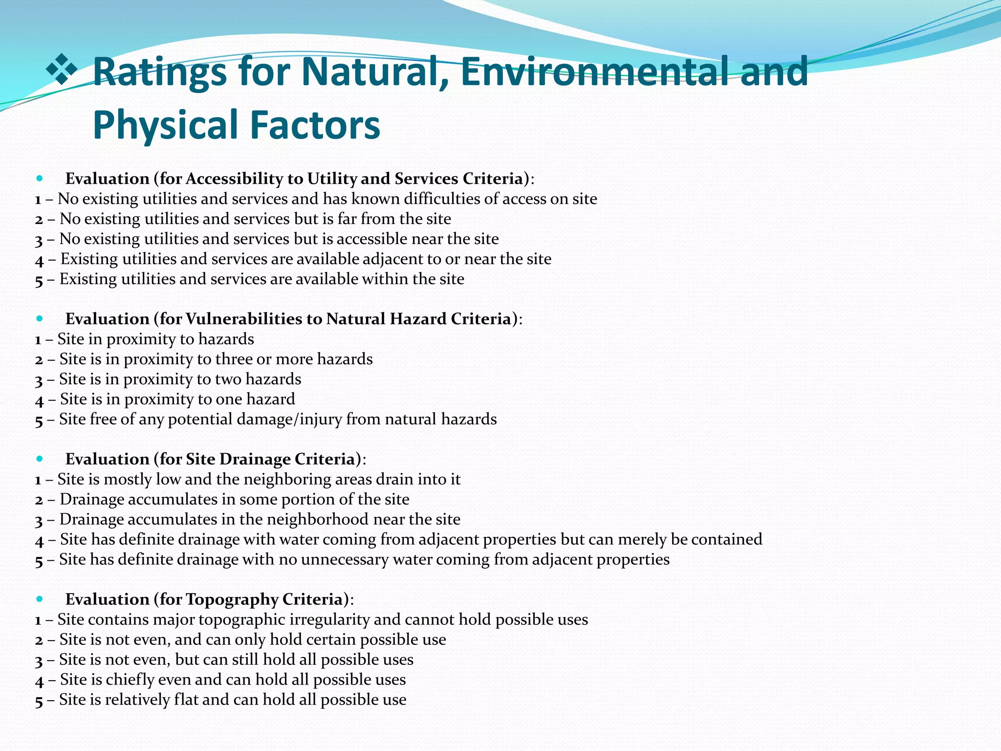  Evaluation (for Accessibility to Utility and Services Criteria):
1 – No existing utilities and services and has known difficulties of access on site
2 – No existing utilities and services but is far from the site
3 – No existing utilities and services but is accessible near the site
4 – Existing utilities and services are available adjacent to or near the site
5 – Existing utilities and services are available within the site
 Evaluation (for Vulnerabilities to Natural Hazard Criteria):
1 – Site in proximity to hazards
2 – Site is in proximity to three or more hazards
3 – Site is in proximity to two hazards
4 – Site is in proximity to one hazard
5 – Site free of any potential damage/injury from natural hazards
 Evaluation (for Site Drainage Criteria):
1 – Site is mostly low and the neighboring areas drain into it
2 – Drainage accumulates in some portion of the site
3 – Drainage accumulates in the neighborhood near the site
4 – Site has definite drainage with water coming from adjacent properties but can merely be contained
5 – Site has definite drainage with no unnecessary water coming from adjacent properties
 Evaluation (for Topography Criteria):
1 – Site contains major topographic irregularity and cannot hold possible uses
2 – Site is not even, and can only hold certain possible use
3 – Site is not even, but can still hold all possible uses
4 – Site is chiefly even and can hold all possible uses
5 – Site is relatively flat and can hold all possible use
 Ratings for Natural, Environmental and
Physical Factors
 