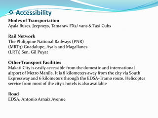  Accessibility
Modes of Transportation
Ayala Buses, Jeepneys, Tamaraw FXs/ vans & Taxi Cubs
Rail Network
The Philippine National Railways (PNR)
(MRT3) Guadalupe, Ayala and Magallanes
(LRT1) Sen. Gil Puyat
Other Transport Facilities
Makati City is easily accessible from the domestic and international
airport of Metro Manila. It is 8 kilometers away from the city via South
Expressway and 6 kilometers through the EDSA-Tramo route. Helicopter
service from most of the city's hotels is also available
Road
EDSA, Antonio Arnaiz Avenue
 