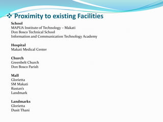  Proximity to existing Facilities
School
MAPUA Institute of Technology – Makati
Don Bosco Technical School
Information and Communication Technology Academy
Hospital
Makati Medical Center
Church
Greenbelt Church
Don Bosco Parish
Mall
Glorietta
SM Makati
Rustan’s
Landmark
Landmarks
Glorietta
Dusit Thani
 