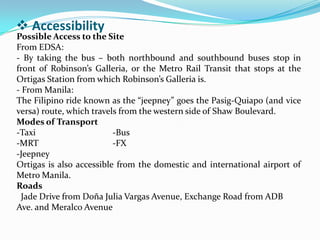  Accessibility
Possible Access to the Site
From EDSA:
- By taking the bus – both northbound and southbound buses stop in
front of Robinson’s Galleria, or the Metro Rail Transit that stops at the
Ortigas Station from which Robinson’s Galleria is.
- From Manila:
The Filipino ride known as the “jeepney” goes the Pasig-Quiapo (and vice
versa) route, which travels from the western side of Shaw Boulevard.
Modes of Transport
-Taxi -Bus
-MRT -FX
-Jeepney
Ortigas is also accessible from the domestic and international airport of
Metro Manila.
Roads
Jade Drive from Doña Julia Vargas Avenue, Exchange Road from ADB
Ave. and Meralco Avenue
 