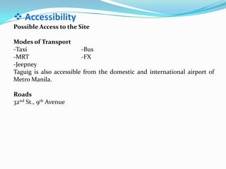  Accessibility
Possible Access to the Site
Modes of Transport
-Taxi -Bus
-MRT -FX
-Jeepney
Taguig is also accessible from the domestic and international airport of
Metro Manila.
Roads
32nd St., 9th Avenue
 