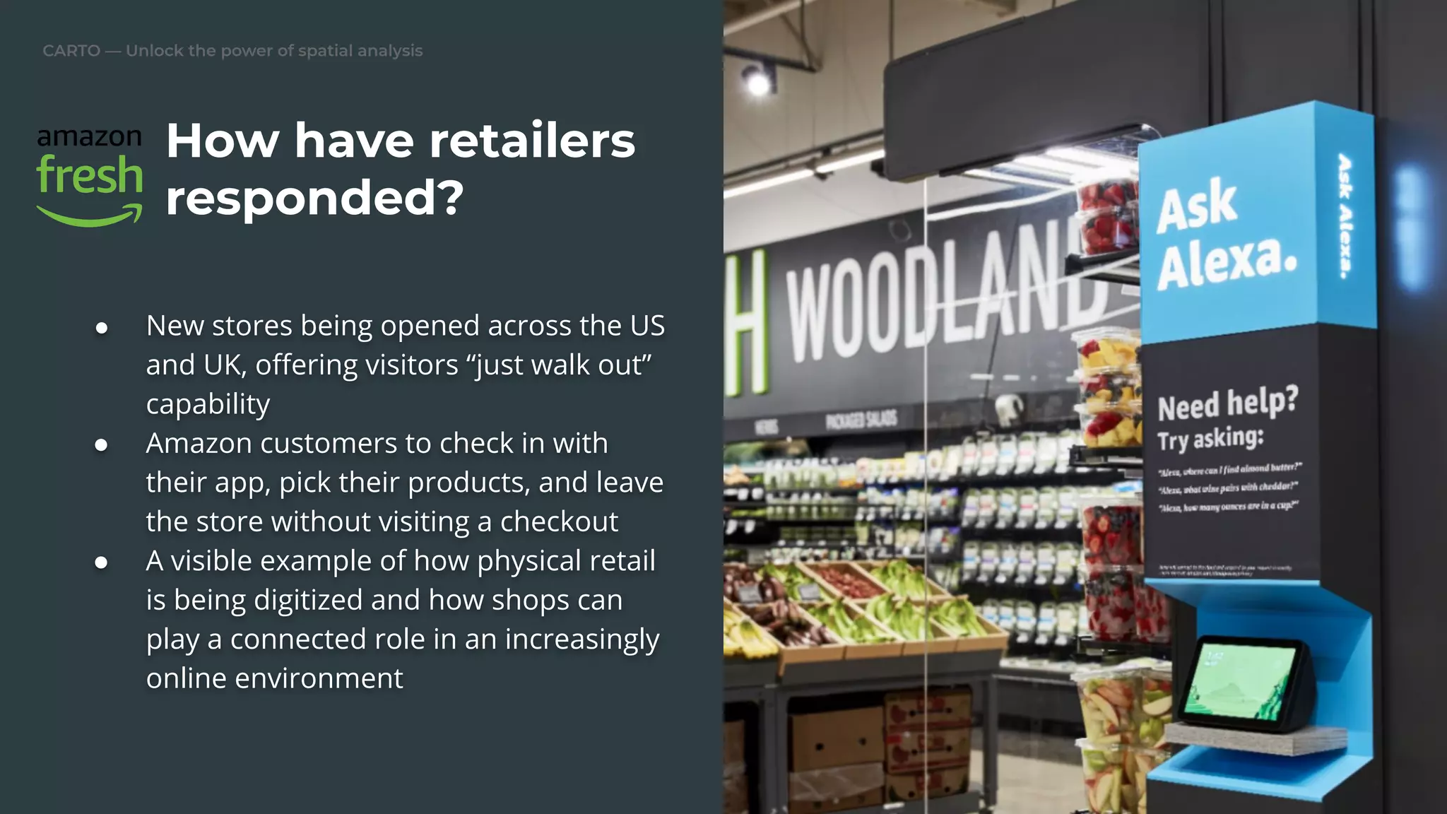 CARTO — Unlock the power of spatial analysis
● New stores being opened across the US
and UK, oﬀering visitors “just walk out”
capability
● Amazon customers to check in with
their app, pick their products, and leave
the store without visiting a checkout
● A visible example of how physical retail
is being digitized and how shops can
play a connected role in an increasingly
online environment
How have retailers
responded?
 