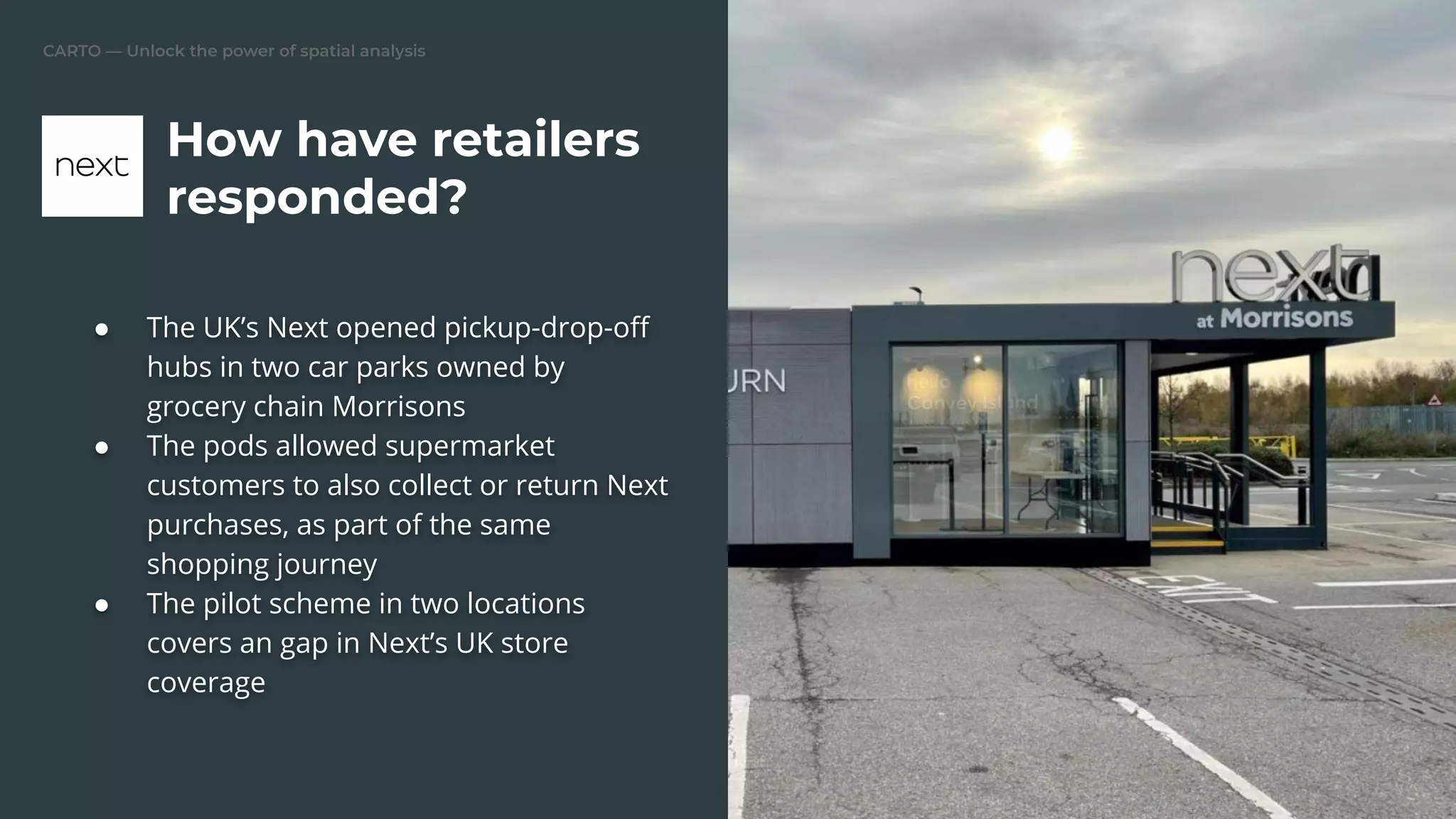 CARTO — Unlock the power of spatial analysis
● The UK’s Next opened pickup-drop-oﬀ
hubs in two car parks owned by
grocery chain Morrisons
● The pods allowed supermarket
customers to also collect or return Next
purchases, as part of the same
shopping journey
● The pilot scheme in two locations
covers an gap in Next’s UK store
coverage
How have retailers
responded?
 