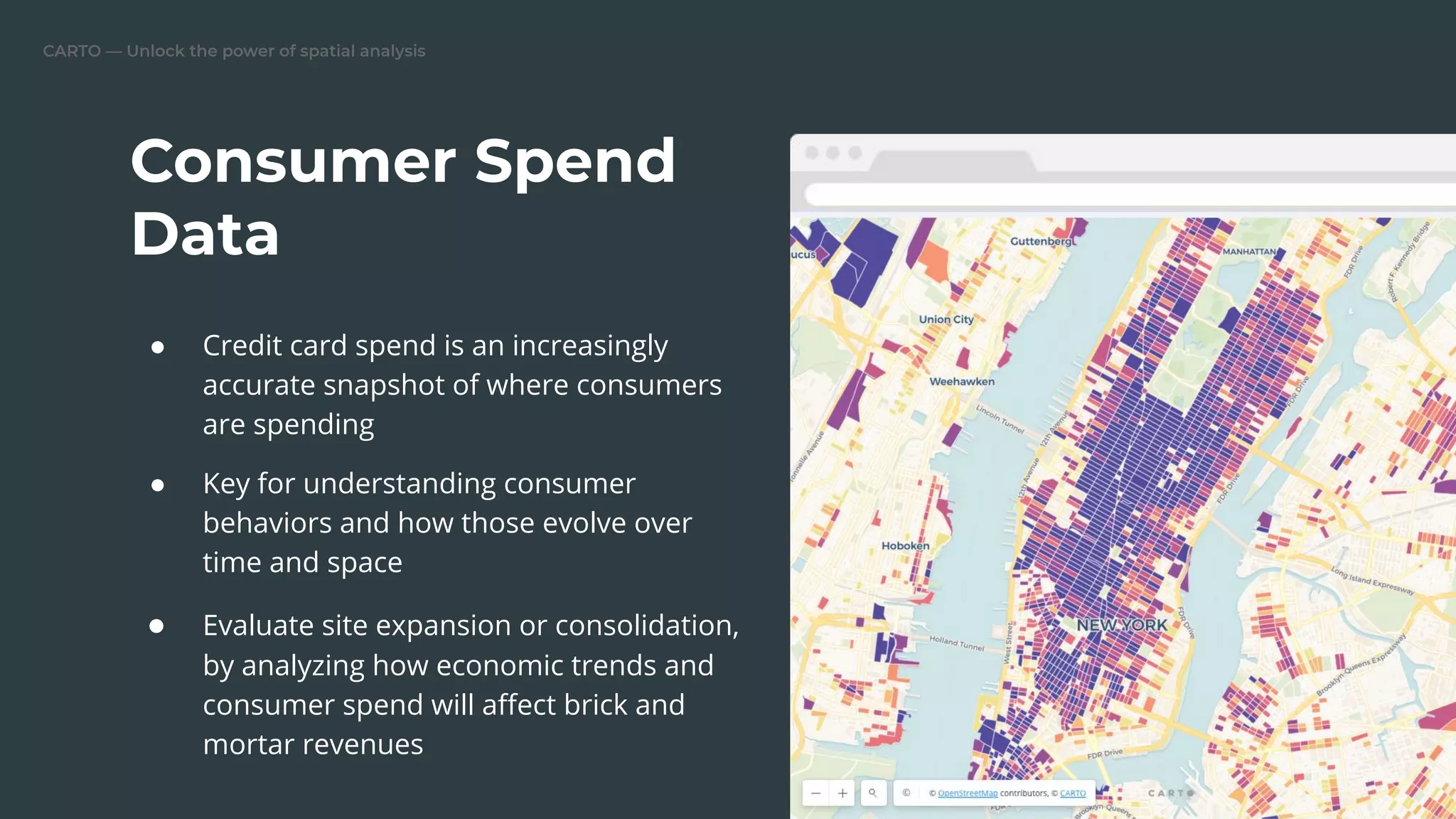 CARTO — Unlock the power of spatial analysis
● Credit card spend is an increasingly
accurate snapshot of where consumers
are spending
● Key for understanding consumer
behaviors and how those evolve over
time and space
● Evaluate site expansion or consolidation,
by analyzing how economic trends and
consumer spend will aﬀect brick and
mortar revenues
Consumer Spend
Data
Replace this image
 
