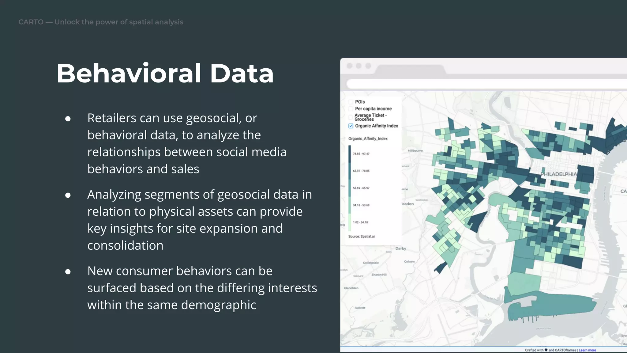 CARTO — Unlock the power of spatial analysis
● Retailers can use geosocial, or
behavioral data, to analyze the
relationships between social media
behaviors and sales
● Analyzing segments of geosocial data in
relation to physical assets can provide
key insights for site expansion and
consolidation
● New consumer behaviors can be
surfaced based on the diﬀering interests
within the same demographic
Behavioral Data
Replace this image
 