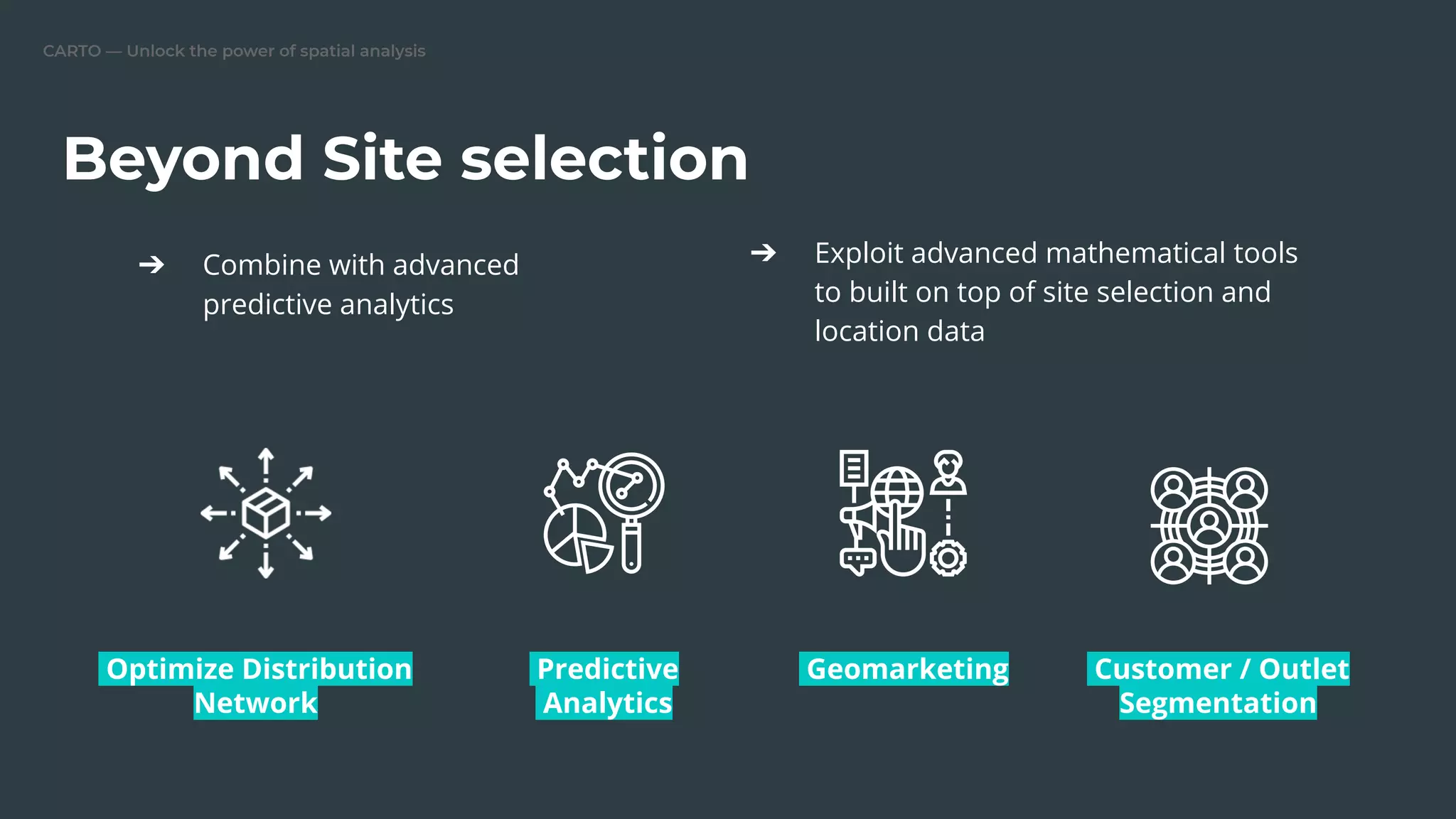 CARTO — Unlock the power of spatial analysis
Beyond Site selection
➔ Combine with advanced
predictive analytics
➔ Exploit advanced mathematical tools
to built on top of site selection and
location data
Optimize Distribution
Network
Predictive
Analytics
Geomarketing Customer / Outlet
Segmentation
 