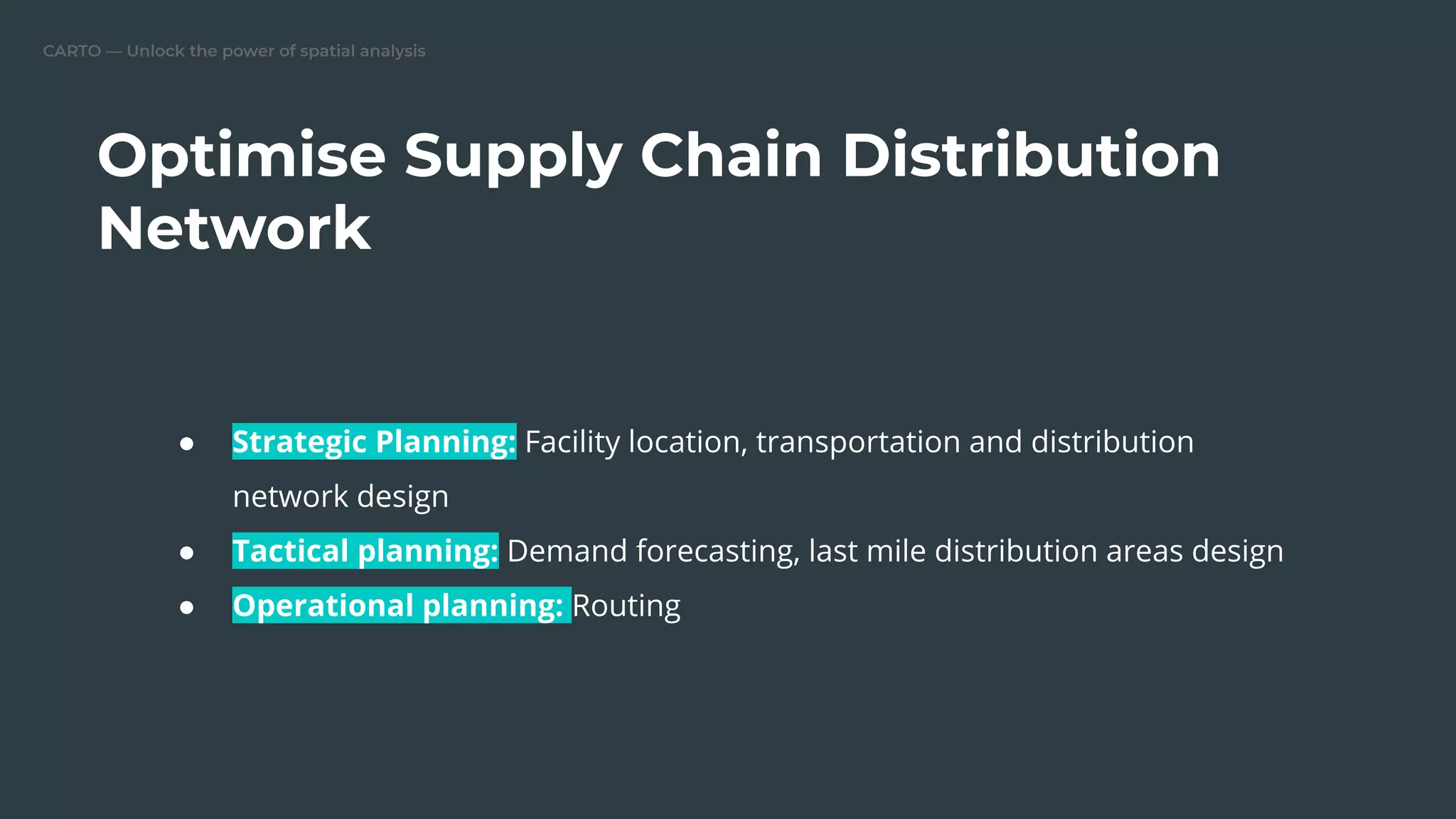 CARTO — Unlock the power of spatial analysis
Optimise Supply Chain Distribution
Network
● Strategic Planning: Facility location, transportation and distribution
network design
● Tactical planning: Demand forecasting, last mile distribution areas design
● Operational planning: Routing
 