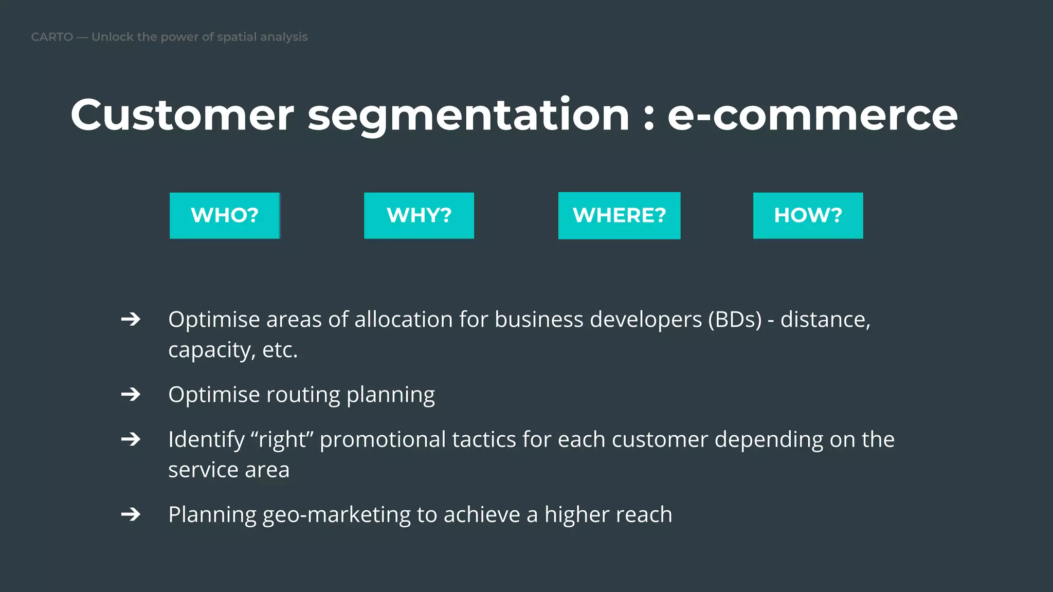 CARTO — Unlock the power of spatial analysis
Customer segmentation : e-commerce
➔ Optimise areas of allocation for business developers (BDs) - distance,
capacity, etc.
➔ Optimise routing planning
➔ Identify “right” promotional tactics for each customer depending on the
service area
➔ Planning geo-marketing to achieve a higher reach
WHO? WHY? WHERE? HOW?
 