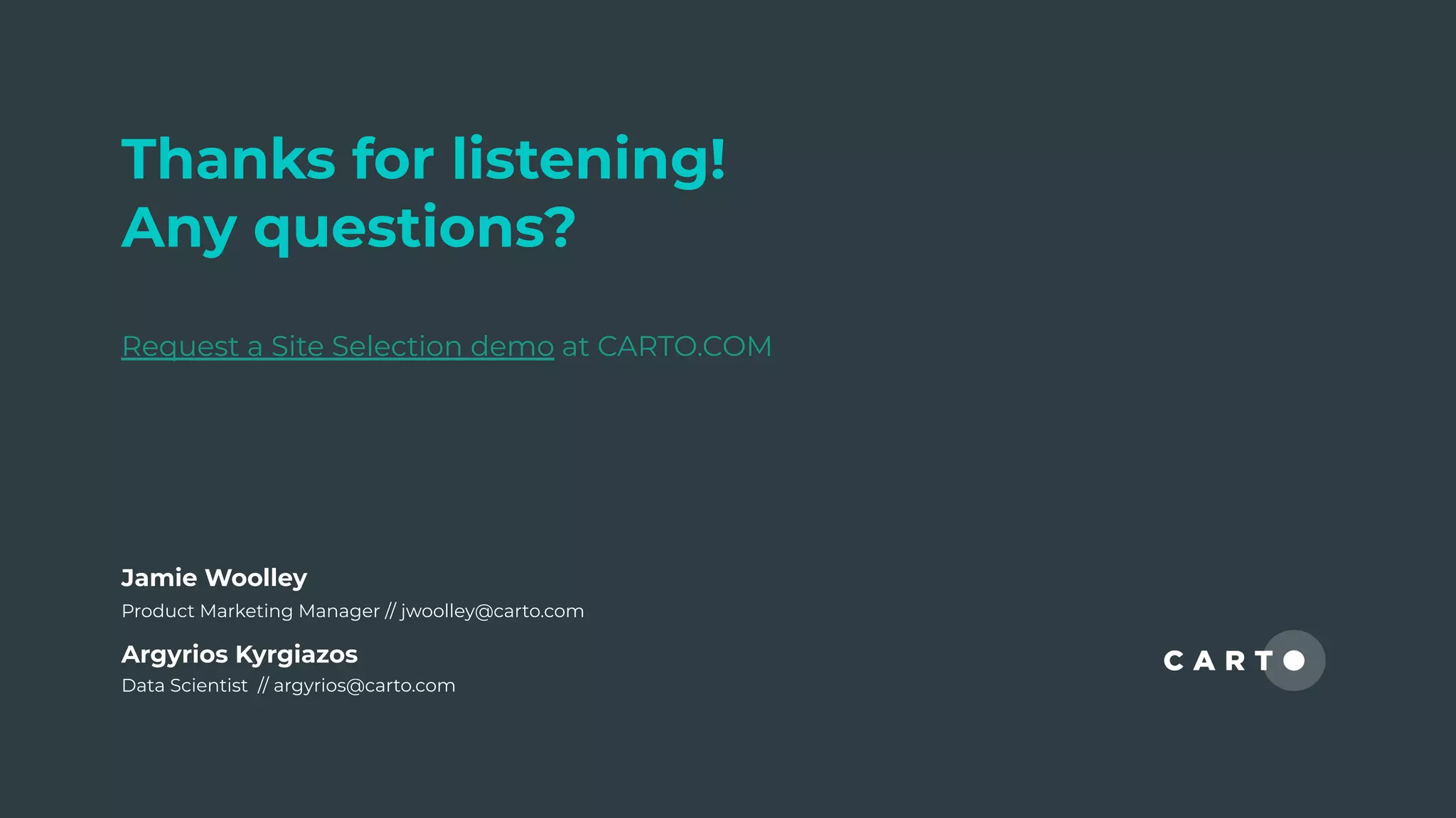 Thanks for listening!
Any questions?
Request a Site Selection demo at CARTO.COM
Argyrios Kyrgiazos
Data Scientist // argyrios@carto.com
Jamie Woolley
Product Marketing Manager // jwoolley@carto.com
 