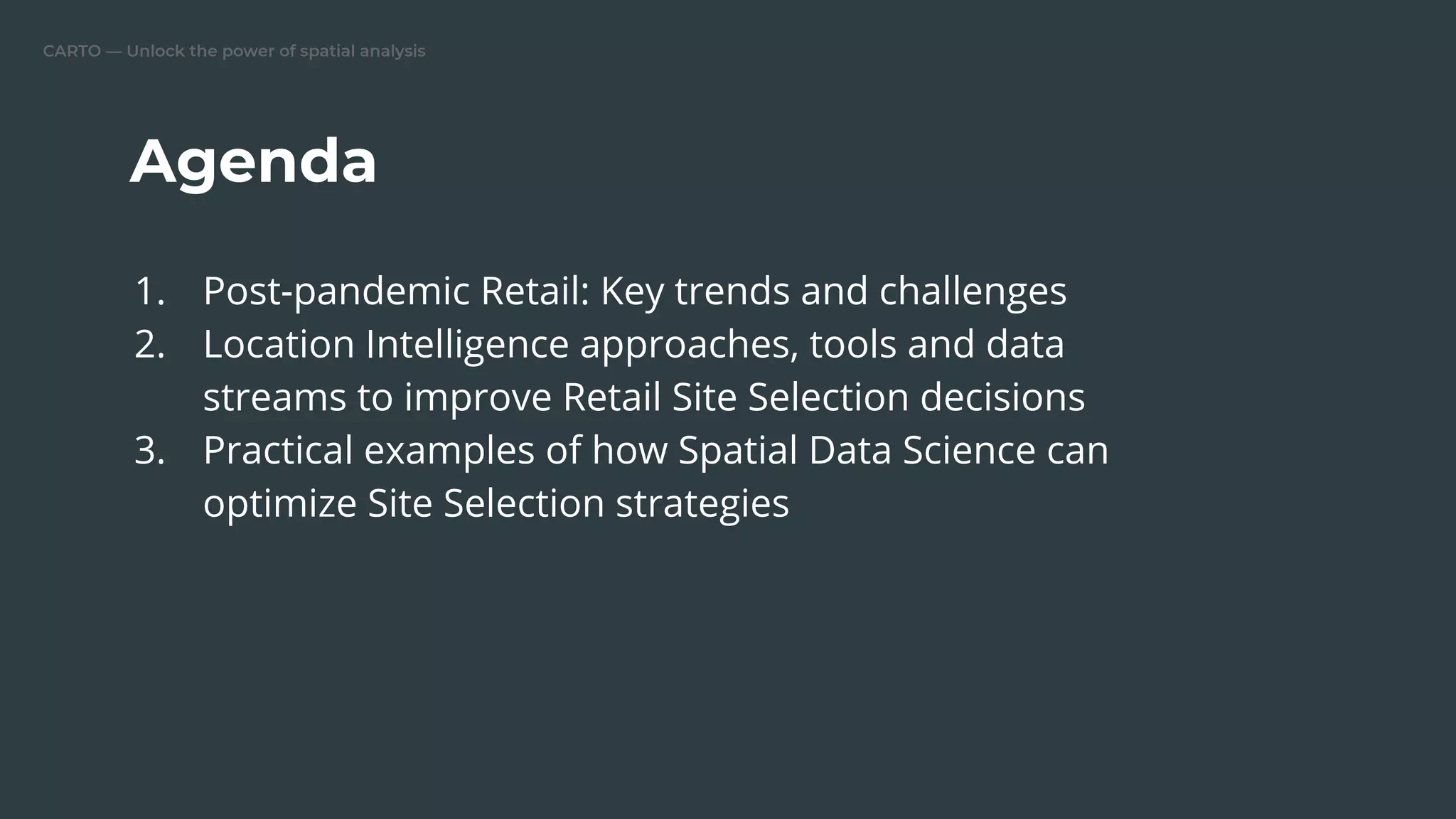 CARTO — Unlock the power of spatial analysis
Agenda
1. Post-pandemic Retail: Key trends and challenges
2. Location Intelligence approaches, tools and data
streams to improve Retail Site Selection decisions
3. Practical examples of how Spatial Data Science can
optimize Site Selection strategies
 