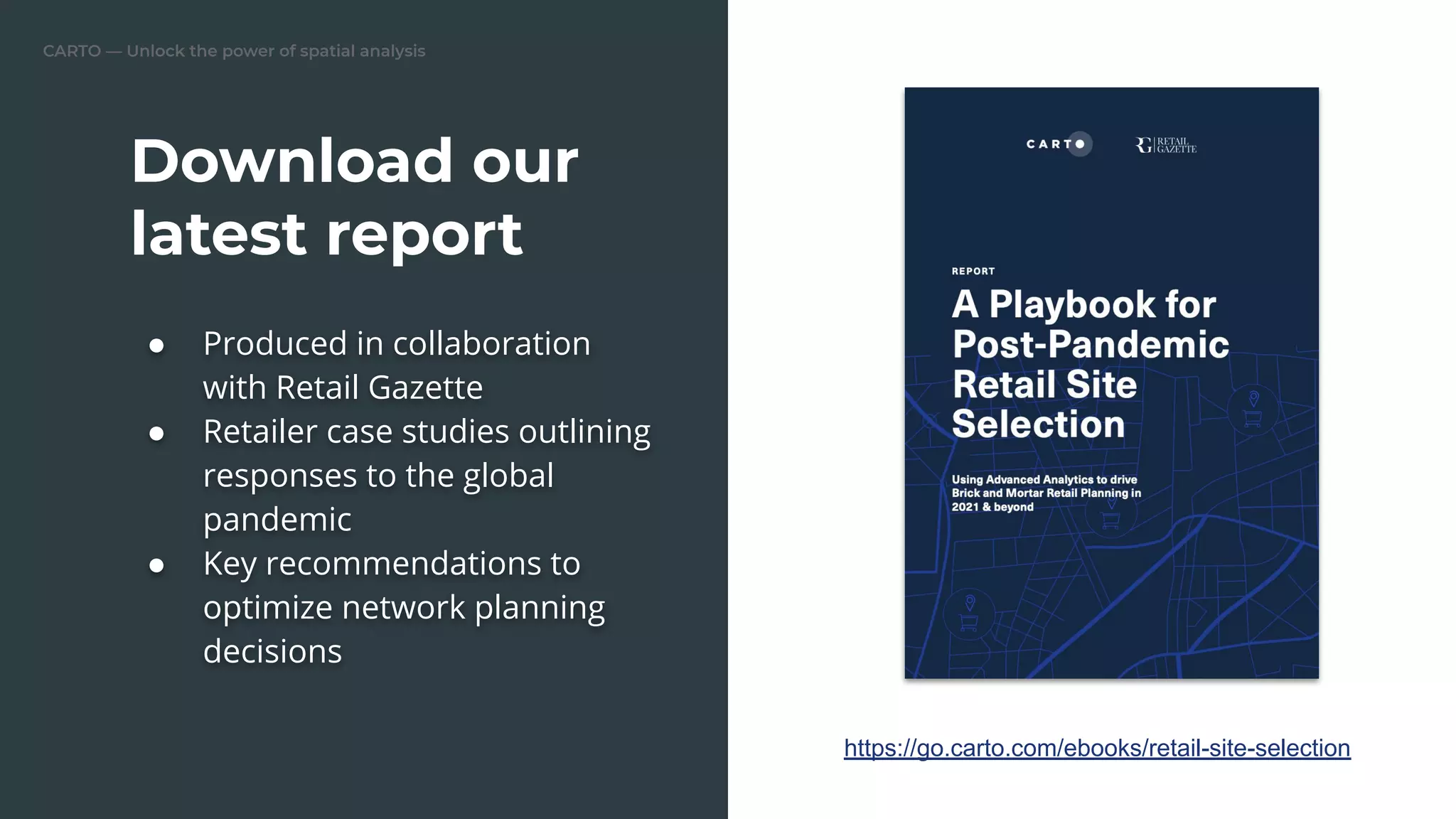 CARTO — Unlock the power of spatial analysis
Download our
latest report
● Produced in collaboration
with Retail Gazette
● Retailer case studies outlining
responses to the global
pandemic
● Key recommendations to
optimize network planning
decisions
https://go.carto.com/ebooks/retail-site-selection
 