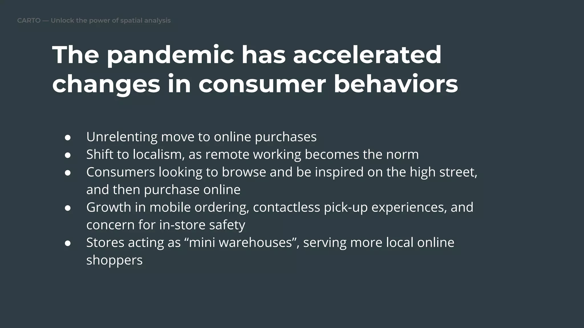 CARTO — Unlock the power of spatial analysis
The pandemic has accelerated
changes in consumer behaviors
● Unrelenting move to online purchases
● Shift to localism, as remote working becomes the norm
● Consumers looking to browse and be inspired on the high street,
and then purchase online
● Growth in mobile ordering, contactless pick-up experiences, and
concern for in-store safety
● Stores acting as “mini warehouses”, serving more local online
shoppers
 