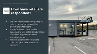 CARTO — Unlock the power of spatial analysis
● The UK’s Next opened pickup-drop-oﬀ
hubs in two car parks owned by
grocery chain Morrisons
● The pods allowed supermarket
customers to also collect or return Next
purchases, as part of the same
shopping journey
● The pilot scheme in two locations
covers an gap in Next’s UK store
coverage
How have retailers
responded?
 