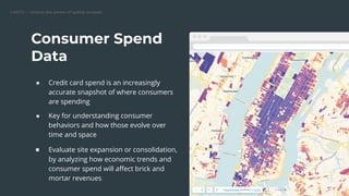 CARTO — Unlock the power of spatial analysis
● Credit card spend is an increasingly
accurate snapshot of where consumers
are spending
● Key for understanding consumer
behaviors and how those evolve over
time and space
● Evaluate site expansion or consolidation,
by analyzing how economic trends and
consumer spend will aﬀect brick and
mortar revenues
Consumer Spend
Data
Replace this image
 