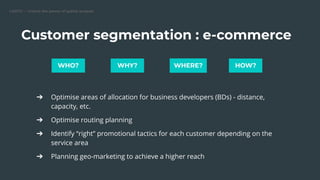 CARTO — Unlock the power of spatial analysis
Customer segmentation : e-commerce
➔ Optimise areas of allocation for business developers (BDs) - distance,
capacity, etc.
➔ Optimise routing planning
➔ Identify “right” promotional tactics for each customer depending on the
service area
➔ Planning geo-marketing to achieve a higher reach
WHO? WHY? WHERE? HOW?
 