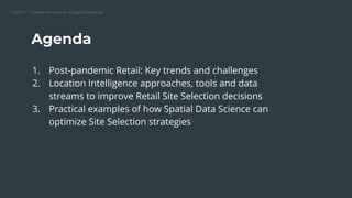 CARTO — Unlock the power of spatial analysis
Agenda
1. Post-pandemic Retail: Key trends and challenges
2. Location Intelligence approaches, tools and data
streams to improve Retail Site Selection decisions
3. Practical examples of how Spatial Data Science can
optimize Site Selection strategies
 