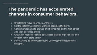 CARTO — Unlock the power of spatial analysis
The pandemic has accelerated
changes in consumer behaviors
● Unrelenting move to online purchases
● Shift to localism, as remote working becomes the norm
● Consumers looking to browse and be inspired on the high street,
and then purchase online
● Growth in mobile ordering, contactless pick-up experiences, and
concern for in-store safety
● Stores acting as “mini warehouses”, serving more local online
shoppers
 