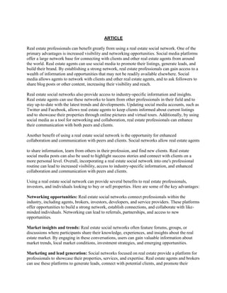 ARTICLE
Real estate professionals can benefit greatly from using a real estate social network. One of the
primary advantages is increased visibility and networking opportunities. Social media platforms
offer a large network base for connecting with clients and other real estate agents from around
the world. Real estate agents can use social media to promote their listings, generate leads, and
build their brand. By establishing a strong network, real estate professionals can gain access to a
wealth of information and opportunities that may not be readily available elsewhere. Social
media allows agents to network with clients and other real estate agents, and to ask followers to
share blog posts or other content, increasing their visibility and reach.
Real estate social networks also provide access to industry-specific information and insights.
Real estate agents can use these networks to learn from other professionals in their field and to
stay up-to-date with the latest trends and developments. Updating social media accounts, such as
Twitter and Facebook, allows real estate agents to keep clients informed about current listings
and to showcase their properties through online pictures and virtual tours. Additionally, by using
social media as a tool for networking and collaboration, real estate professionals can enhance
their communication with both peers and clients.
Another benefit of using a real estate social network is the opportunity for enhanced
collaboration and communication with peers and clients. Social networks allow real estate agents
to share information, learn from others in their profession, and find new clients. Real estate
social media posts can also be used to highlight success stories and connect with clients on a
more personal level. Overall, incorporating a real estate social network into one's professional
routine can lead to increased visibility, access to industry-specific information, and enhanced
collaboration and communication with peers and clients.
Using a real estate social network can provide several benefits to real estate professionals,
investors, and individuals looking to buy or sell properties. Here are some of the key advantages:
Networking opportunities: Real estate social networks connect professionals within the
industry, including agents, brokers, investors, developers, and service providers. These platforms
offer opportunities to build a strong network, establish connections, and collaborate with like-
minded individuals. Networking can lead to referrals, partnerships, and access to new
opportunities.
Market insights and trends: Real estate social networks often feature forums, groups, or
discussions where participants share their knowledge, experiences, and insights about the real
estate market. By engaging in these conversations, users can gain valuable information about
market trends, local market conditions, investment strategies, and emerging opportunities.
Marketing and lead generation: Social networks focused on real estate provide a platform for
professionals to showcase their properties, services, and expertise. Real estate agents and brokers
can use these platforms to generate leads, connect with potential clients, and promote their
 