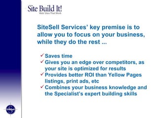 SiteSell Services’ key premise is to allow you to focus on your business, while they do the rest ...  Saves time  Gives you an edge over competitors, as your site is optimized for results  Provides better ROI than Yellow Pages listings, print ads, etc Combines your business knowledge and the Specialist’s expert building skills  