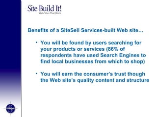 Benefits of a SiteSell Services-built Web site… You will be found by users searching for your products or services (86% of respondents have used Search Engines to find local businesses from which to shop)  You will earn the consumer’s trust though the Web site’s quality content and structure 