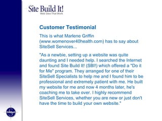 Customer Testimonial This is what Marlene Griffin (www.womenover40health.com) has to say about SiteSell Services...  "As a newbie, setting up a website was quite daunting and I needed help. I searched the Internet and found Site Build It! (SBI!) which offered a "Do it for Me" program. They arranged for one of their SiteSell Specialists to help me and I found him to be professional and extremely patient with me. He built my website for me and now 4 months later, he's coaching me to take over. I highly recommend SiteSell Services, whether you are new or just don't have the time to build your own website." 