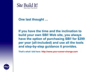One last thought … If you have the time and the inclination to build your own SBI! Web site, you always have the option of purchasing SBI! for $299 per year (all-included) and use all the tools and step-by-step guidance it provides. That's what I did here:  http://www.your-career-change.com 