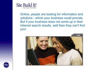 Online, people are looking for information and solutions - which your business could provide. But if your business does not come up in their Internet search results, well then they can't find you! 1.3 1.5 