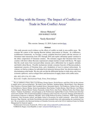 Trading with the Enemy: The Impact of Conﬂict on
Trade in Non-Conﬂict Areas∗
Alexey Makarin†
JOB MARKET PAPER
Vasily Korovkin‡
This version: January 13, 2019. Latest version here.
Abstract
This study presents novel evidence on the effects of conﬂict on trade in non-conﬂict areas. We
examine the context of the ongoing Russian military intervention in Ukraine. In a difference-
in-differences framework, we leverage a newly compiled ﬁrm-level panel with the universe of
Ukrainian trade transactions from 2013 through 2016 and exploit substantial spatial variation in
the ethnic composition of Ukrainian counties. The estimates suggest that Ukrainian ﬁrms from
counties with fewer ethnic Russians experienced a deeper decline in trade with Russia. We argue
that this result stems from increased ethnic tensions and a differential rise in negative attitudes
and beliefs about Russia. Possible mechanisms include consumer boycotts of Russian products,
reputational concerns of Ukrainian ﬁrms, and a breakdown of trust in contract enforcement. In
contrast, we ﬁnd no evidence for individual-level animosity between ﬁrms’ key decision makers or
discrimination at the border. We also rule out that the differential decline in trade arises only from
economic spillovers, such as refugee ﬂows and destruction of supply chains with conﬂict areas.
JEL: D22, D74, F14, F51, H56
Keywords: Conﬂict, International Trade, Firms, Firm Linkages
∗
We are indebted to Nancy Qian, Lori Beaman, Georgy Egorov, Nicola Persico, and Chris Udry for the extreme-
ly helpful advice and encouragement. We thank Costas Arkolakis, Sandeep Baliga, Michal Bauer, Chris Blattman,
Julie Chytilova, Christian Dippel, Paul Castañeda Dower, Konstantin Egorov, Tim Feddersen, Stefano Fiorin, Rena-
ta Gaineddenova, Hanwei Huang, Seema Jayachandran, Dean Karlan, Cynthia Kinnan, Martí Mestieri, Joel Mokyr,
Ameet Morjaria, Melanie Morten, Natalya Naumenko, Jordan Norris, Sam Norris, Michael Poyker, Ken Shotts, Egor
Starkov, Vladimir Tyazhelnikov, and participants at the Northwestern Applied Micro Lunch, Northwestern Develop-
ment Lunch, PacDev 2018, IV International Ph.D. Conference at the University of Leicester, Strategy and the Business
Environment Conference at Wharton, DEVPEC 2018, ICSID Political Economy Conference, WRP Young Scholars
Conference, New Economic School, and Higher School of Economics for useful comments. Artem Ilyin, Eugene
Kosovan, Olga Tokariuk, and Serhij Vasylchenko provided invaluable help with understanding the institutional con-
text. We are grateful to the Harriman Institute at Columbia University and to the UCLA Anderson Center for Global
Management for ﬁnancial support.
†
Northwestern University, Evanston IL, USA (e-mail: alexey.makarin@u.northwestern.edu).
‡
CERGE-EI, Prague, Czech Republic (e-mail: vasily.korovkin@cerge-ei.cz).
 