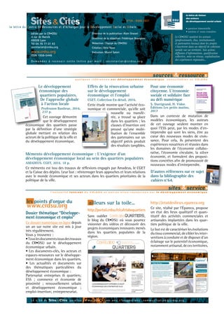 la lettre de liaison
des acteurs
du développement social urbain
• parution bimestrielle
• anciens n° nous consulter.
Directeur de la publication: Alain Grasset
Directrice de la rédaction: Frédérique Bourgeois
Rédaction: l’équipe du CR•DSU
Création: Okto Novo
Exécution: Muriel Salort
Le CR•DSU soutient les acteurs
(professionnels, élus, institutionnels
et partenaires locaux) dont les projets
s’inscrivent dans un objectif de cohésion
sociale sur un territoire. Son action:
diffusion d’informations, qualification
collective, mise en réseau, capitalisation
des expériences régionales...
Sites&Citésla lettre du Centre de Ressources et d’échanges pour le Développement Social et Urbain
D e m a n d e z à r e c e v o i r c e t t e l e t t r e p a r m a i l : s e c r e t a r i a t @ c r d s u . o r g
quelques références sur développement économique, consultables au CR• DSU
sources &ressources
Pour une économie
citoyenne. L'économie
sociale et solidaire face
au défi numérique
S. Darrigrand, H. Vidor.
Éditions Les petits matins,
2017
Dans un contexte de mutation de
modèles économiques, les auteurs
de cet ouvrage veulent montrer en
quoi l'ESS peut, par les modes d'en-
treprendre qui sont les siens, être au
cœur des nouveaux modes de crois-
sance. Pour cela, ils présentent des
expériences novatrices et réussies dans
les domaines de l'économie collabo-
rative, l'économie circulaire, la silver
économie, et formulent des proposi-
tions concrètes afin de promouvoir de
nouveaux modes d'entreprendre.
Effets de la rénovation urbaine
sur le développement
économique et l’emploi
CGET. Collection En détail, 2016.
Cette étude montre que l’activité éco-
nomique et commerciale, qu’elle soit
nouvelle ou transfé-
rée, a trouvé sa place
dans les quartiers ; les
clauses d’insertion ont
prouvé qu’une mobi-
lisation de l’ensemble
des partenaires sur un
objectif précis produit
des résultats tangibles.
L e n°59 de Sites & Cités paraîtra en mai 2017 - vos avis & s u g g e s t i o n s : c o m m u n i c a t i o n @ c r d s u . o r g
N°58 - MARS 2017
éditée par le CR•DSU
4 rue de Narvik
69008 Lyon
Tél 04 78 77 01 43
secretariat@crdsu.org
www.crdsu.org
ISSN 1958-5446
Le développement
économique des
quartiers populaires.
De l'approche globale
à l'action locale
Profession Banlieue, 2016, 	
237 p.
Cet ouvrage démontre
que le développement
économique des quartiers passe
par la définition d’une stratégie
globale mettant en relation des
acteurs de la politique de la ville et
du développement économique.
l’actualité Internet du CR• DSU et autres sites ressources sur le dévéloppement économique
sites &services
les points d’orgue du
www.crdsu.org ailleurs sur la toile...
Dossier thématique “Développe-
ment économique et emploi”
Ce dossier numérique en ligne depuis
un an sur notre site est mis à jour
très régulièrement.
Vous y trouverez :
•Touslesdocumentsissusdestravaux
du CR•DSU sur le développement
économique urbain.
• Les documents-clés, les acteurs et
espaces-ressources sur le développe-
ment économique dans les quartiers.
• Les actualités et documents sur
des thématiques particulières du
développement économique :
Partenariat entreprises & quartiers;
ESS ; commerce et économie de
proximité ; renouvellement urbain
et développement économique ;
emploi-insertion; entrepreneuriat.
http://portail.crdsu.fr/cafelaboquartiers
Sans oublier CaféLaboQUARTIERS,
le blog du CR•DSU où vous pourrez
visionner des vidéos et découvrir des
projets économiques innovants menés
dans les quartiers populaires de la
région.
http://etatdeslieux.epareca.org
Ce site, réalisé par l’Épareca, propose
un état des lieux qualitatif et quan-
titatif des activités commerciales et
artisanales implantées dans les quar-
tiers politique de la ville.
Le but est de caractériser les évolutions
du tissu commercial, de cibler les inter-
ventions à conduire et de disposer d’un
éclairage sur le potentiel économique,
notammentartisanal,decesterritoires.
Mémento développement économique : L'exigence d'un
développement économique local au sein des quartiers populaires
AMADEUS. CGET, 2016. 18 p.
Ce mémento est issu des travaux de réflexions engagés par Amadeus, le CGET
et la Caisse des dépôts. Leur but : réinterroger leurs approches et leurs relations
avec le monde économique et ses acteurs dans les quartiers prioritaires de la
politique de la ville.
D'autres références sur ce sujet
dans la bibliographie des
cahiers n°64.
 