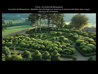 France : Les Jardins de Marqueyssac
Les jardins de Marqueyssac - Belvédère de la Dordogne se situent sur la commune de Vézac, dans un parc
historique de 22 hectares ..
 