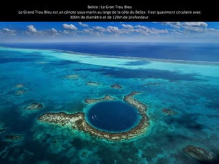 Belize : Le Gran Trou Bleu
Le Grand Trou Bleu est un cénote sous-marin au large de la côte du Belize. Il est quasiment circulaire avec
300m de diamètre et de 120m de profondeur.
 