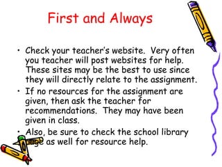 First and Always Check your teacher’s website.  Very often you teacher will post websites for help.  These sites may be the best to use since they will directly relate to the assignment. If no resources for the assignment are given, then ask the teacher for recommendations.  They may have been given in class. Also, be sure to check the school library page as well for resource help. 