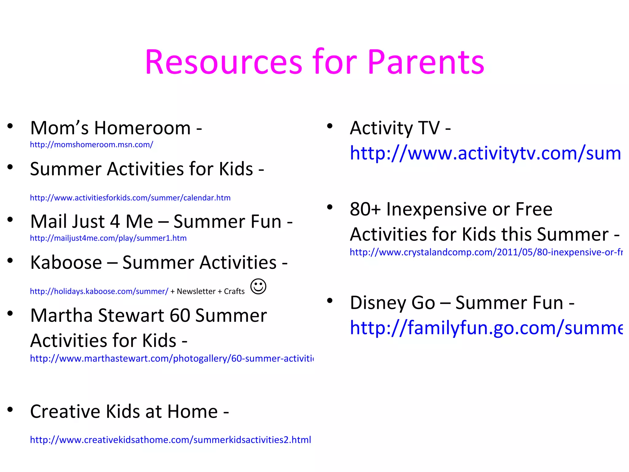 Resources for Parents
• Mom’s Homeroom -                                                   • Activity TV -
     http://momshomeroom.msn.com/
                                                                       http://www.activitytv.com/summ
• Summer Activities for Kids -
     http://www.activitiesforkids.com/summer/calendar.htm
                                                                     • 80+ Inexpensive or Free
• Mail Just 4 Me – Summer Fun -
     http://mailjust4me.com/play/summer1.htm                           Activities for Kids this Summer -
                                                                          http://www.crystalandcomp.com/2011/05/80-inexpensive-or-fre
• Kaboose – Summer Activities -
  http://holidays.kaboose.com/summer/ + Newsletter + Crafts 
                                                                     • Disney Go – Summer Fun -
• Martha Stewart 60 Summer
                                                                       http://familyfun.go.com/summer
  Activities for Kids -
     http://www.marthastewart.com/photogallery/60-summer-activities-for-kids




• Creative Kids at Home -
     http://www.creativekidsathome.com/summerkidsactivities2.html
 