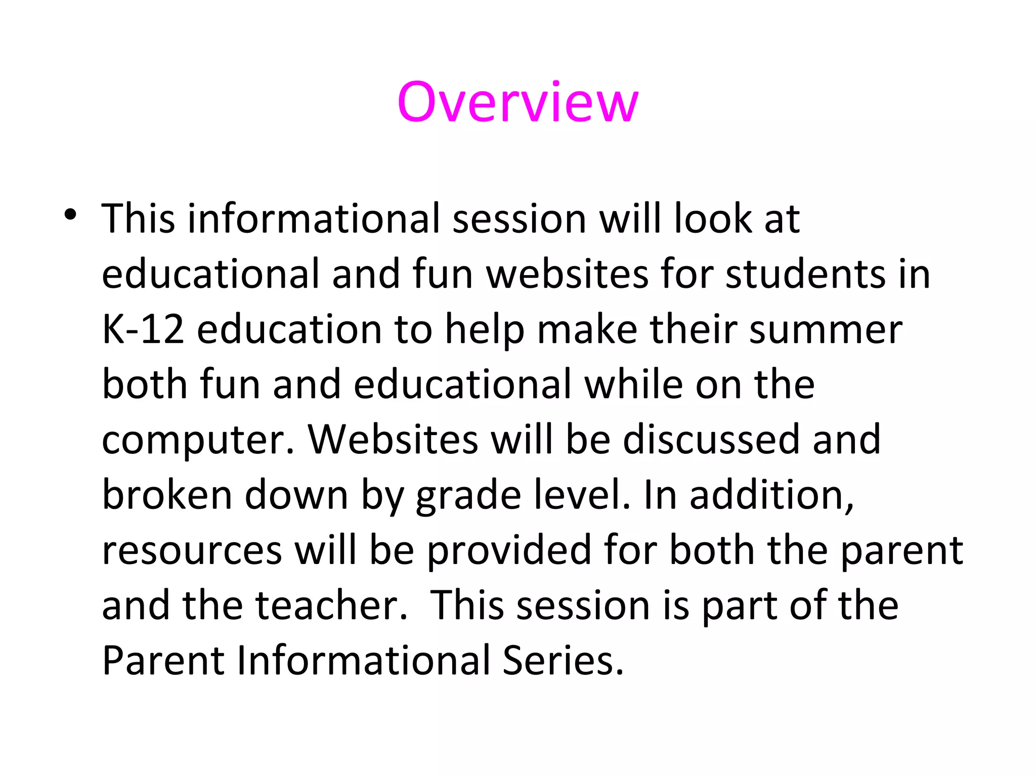 Overview
• This informational session will look at
  educational and fun websites for students in
  K-12 education to help make their summer
  both fun and educational while on the
  computer. Websites will be discussed and
  broken down by grade level. In addition,
  resources will be provided for both the parent
  and the teacher. This session is part of the
  Parent Informational Series.
 