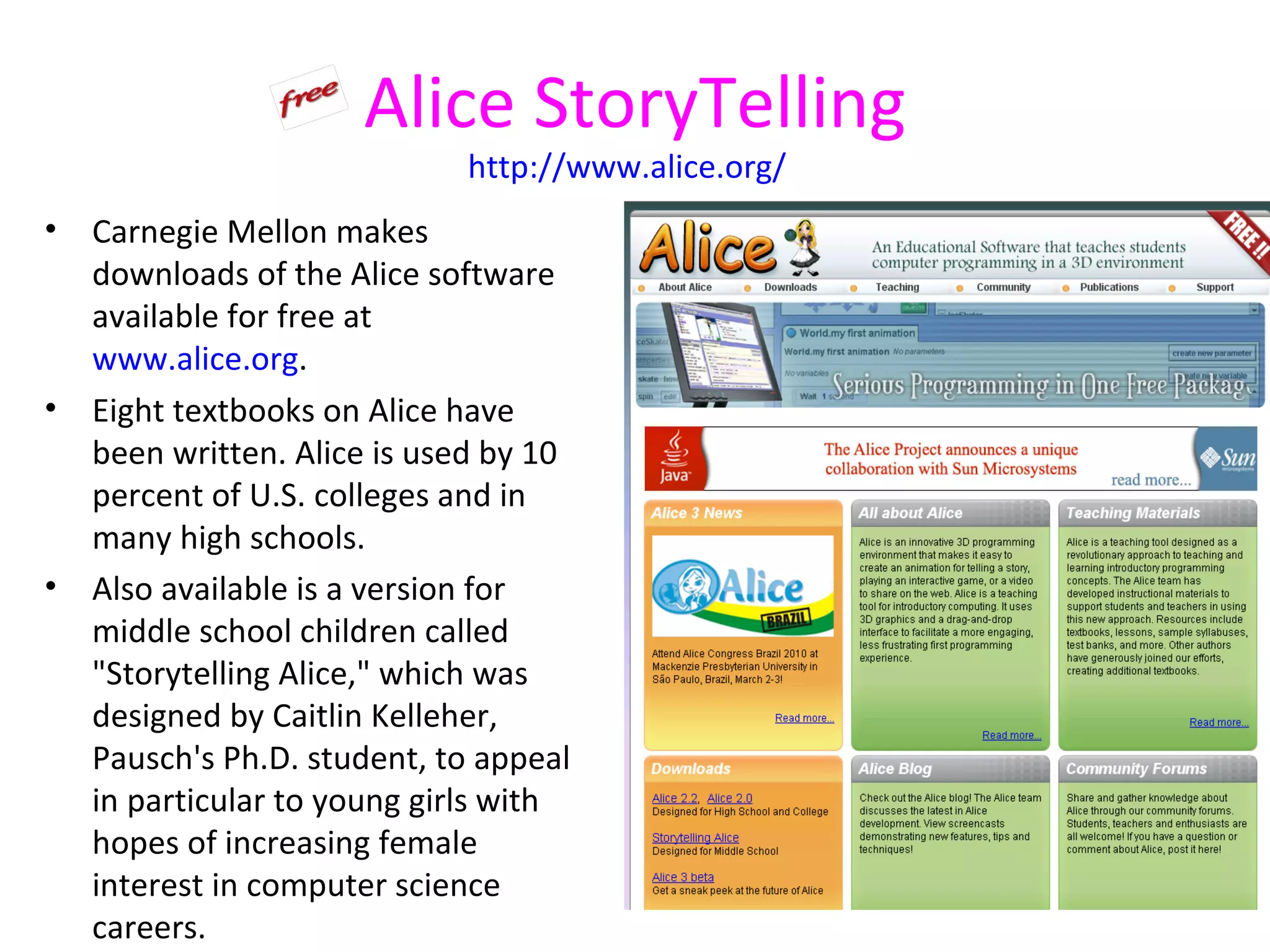 Alice StoryTelling
                             http://www.alice.org/
•   Carnegie Mellon makes
    downloads of the Alice software
    available for free at
    www.alice.org.
•   Eight textbooks on Alice have
    been written. Alice is used by 10
    percent of U.S. colleges and in
    many high schools.
•   Also available is a version for
    middle school children called
    "Storytelling Alice," which was
    designed by Caitlin Kelleher,
    Pausch's Ph.D. student, to appeal
    in particular to young girls with
    hopes of increasing female
    interest in computer science
    careers.
 