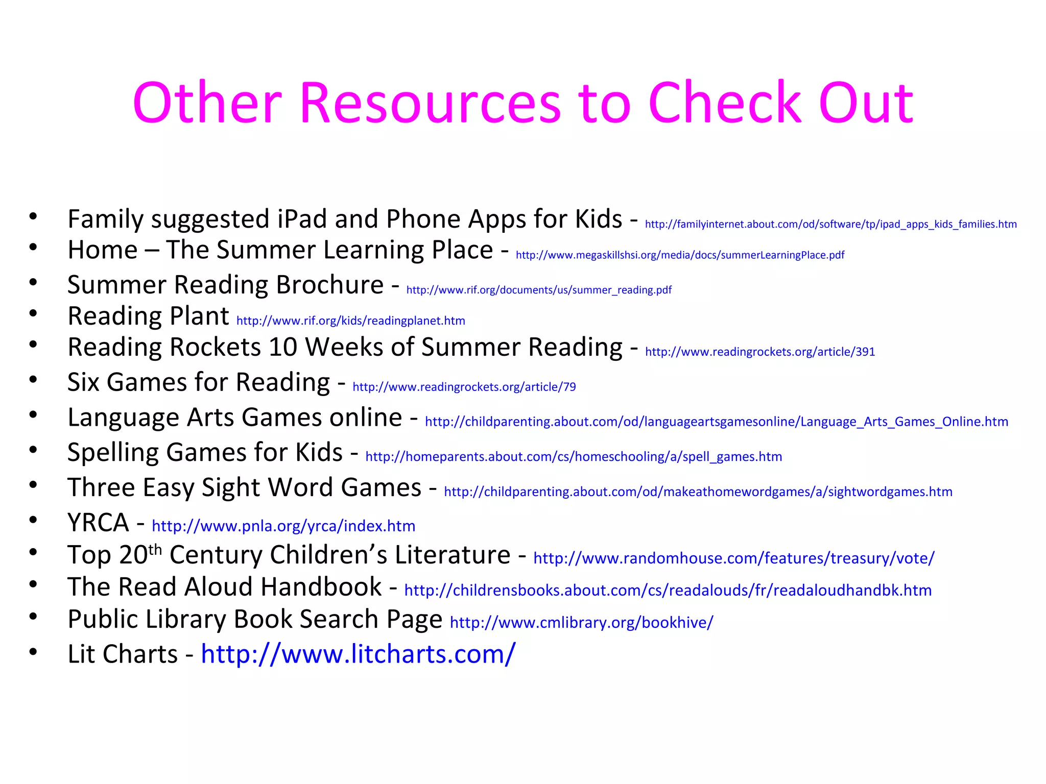 Other Resources to Check Out
•   Family suggested iPad and Phone Apps for Kids -                                       http://familyinternet.about.com/od/software/tp/ipad_apps_kids_families.htm

•   Home – The Summer Learning Place -                            http://www.megaskillshsi.org/media/docs/summerLearningPlace.pdf

•   Summer Reading Brochure -                 http://www.rif.org/documents/us/summer_reading.pdf

•   Reading Plant http://www.rif.org/kids/readingplanet.htm
•   Reading Rockets 10 Weeks of Summer Reading - http://www.readingrockets.org/article/391
•   Six Games for Reading - http://www.readingrockets.org/article/79
•   Language Arts Games online - http://childparenting.about.com/od/languageartsgamesonline/Language_Arts_Games_Online.htm
•   Spelling Games for Kids - http://homeparents.about.com/cs/homeschooling/a/spell_games.htm
•   Three Easy Sight Word Games - http://childparenting.about.com/od/makeathomewordgames/a/sightwordgames.htm
•   YRCA - http://www.pnla.org/yrca/index.htm
•   Top 20th Century Children’s Literature - http://www.randomhouse.com/features/treasury/vote/
•   The Read Aloud Handbook - http://childrensbooks.about.com/cs/readalouds/fr/readaloudhandbk.htm
•   Public Library Book Search Page http://www.cmlibrary.org/bookhive/
•   Lit Charts - http://www.litcharts.com/
 