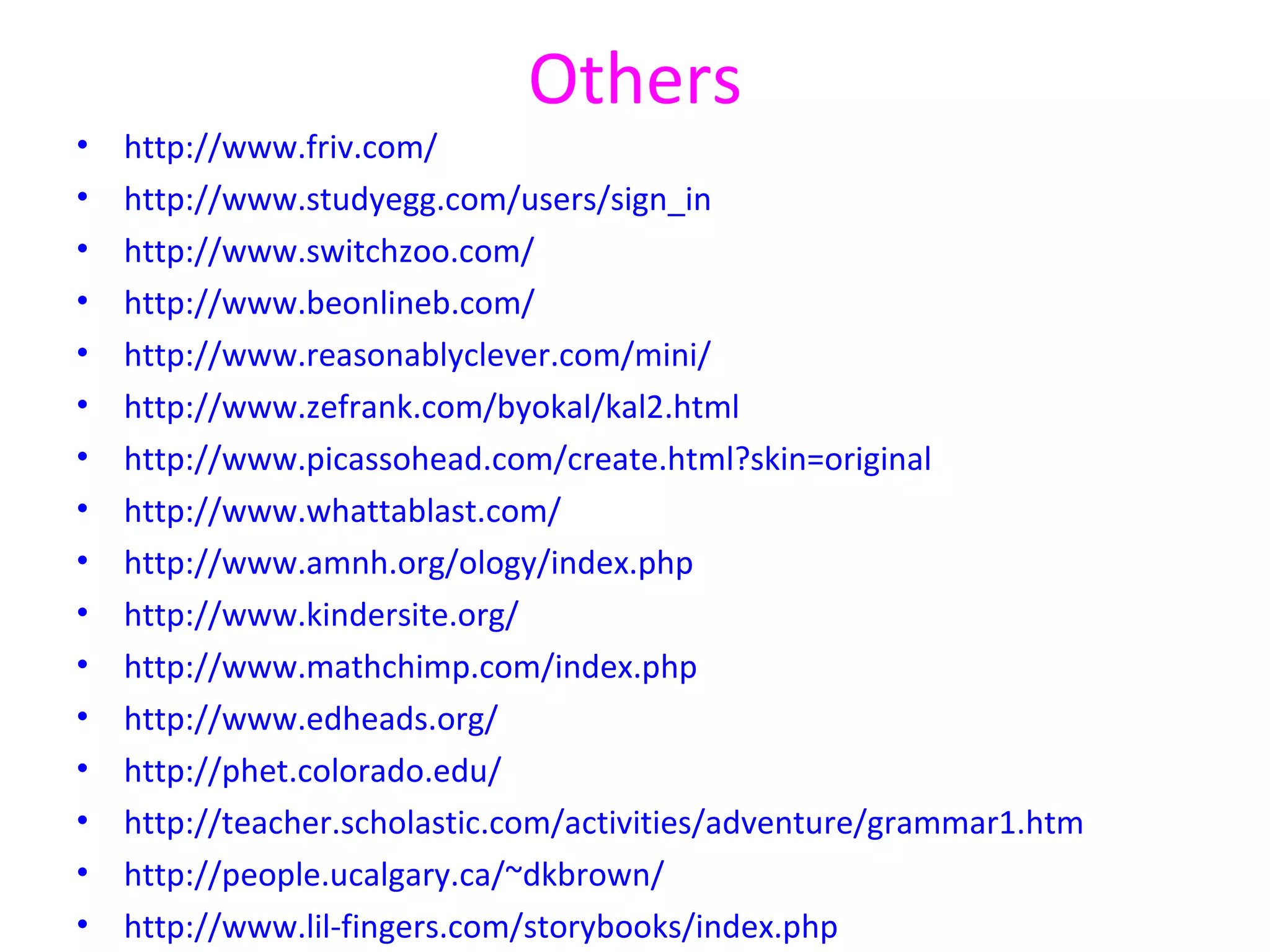 Others
•   http://www.friv.com/
•   http://www.studyegg.com/users/sign_in
•   http://www.switchzoo.com/
•   http://www.beonlineb.com/
•   http://www.reasonablyclever.com/mini/
•   http://www.zefrank.com/byokal/kal2.html
•   http://www.picassohead.com/create.html?skin=original
•   http://www.whattablast.com/
•   http://www.amnh.org/ology/index.php
•   http://www.kindersite.org/
•   http://www.mathchimp.com/index.php
•   http://www.edheads.org/
•   http://phet.colorado.edu/
•   http://teacher.scholastic.com/activities/adventure/grammar1.htm
•   http://people.ucalgary.ca/~dkbrown/
•   http://www.lil-fingers.com/storybooks/index.php
 