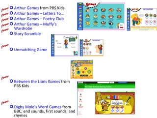  Arthur Games from PBS Kids
 Arthur Games – Letters To...
 Arthur Games – Poetry Club
 Arthur Games – Muffy’s
  Wardrobe
 Story Scramble


 Unmatching Game




 Between the Lions Games from
  PBS Kids



 Digby Mole’s Word Games from
  BBC; end sounds, first sounds, and
  rhymes
 
