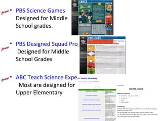 • PBS Science Games
  Designed for Middle
  School grades.

• PBS Designed Squad Projects
  Designed for Middle
  School Grades

• ABC Teach Science Experiments
   Most are designed for
  Upper Elementary
 