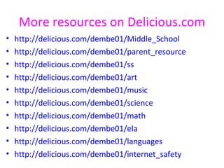 More resources on Delicious.com
•   http://delicious.com/dembe01/Middle_School
•   http://delicious.com/dembe01/parent_resource
•   http://delicious.com/dembe01/ss
•   http://delicious.com/dembe01/art
•   http://delicious.com/dembe01/music
•   http://delicious.com/dembe01/science
•   http://delicious.com/dembe01/math
•   http://delicious.com/dembe01/ela
•   http://delicious.com/dembe01/languages
•   http://delicious.com/dembe01/internet_safety
 