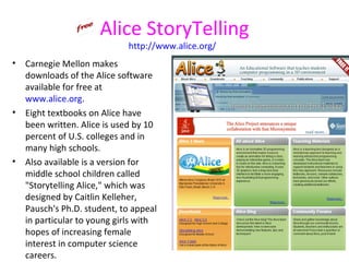 Alice StoryTelling
                             http://www.alice.org/
•   Carnegie Mellon makes
    downloads of the Alice software
    available for free at
    www.alice.org.
•   Eight textbooks on Alice have
    been written. Alice is used by 10
    percent of U.S. colleges and in
    many high schools.
•   Also available is a version for
    middle school children called
    "Storytelling Alice," which was
    designed by Caitlin Kelleher,
    Pausch's Ph.D. student, to appeal
    in particular to young girls with
    hopes of increasing female
    interest in computer science
    careers.
 