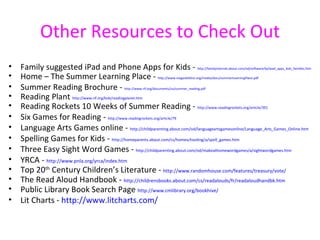 Other Resources to Check Out
•   Family suggested iPad and Phone Apps for Kids -                                       http://familyinternet.about.com/od/software/tp/ipad_apps_kids_families.htm

•   Home – The Summer Learning Place -                            http://www.megaskillshsi.org/media/docs/summerLearningPlace.pdf

•   Summer Reading Brochure -                 http://www.rif.org/documents/us/summer_reading.pdf

•   Reading Plant http://www.rif.org/kids/readingplanet.htm
•   Reading Rockets 10 Weeks of Summer Reading - http://www.readingrockets.org/article/391
•   Six Games for Reading - http://www.readingrockets.org/article/79
•   Language Arts Games online - http://childparenting.about.com/od/languageartsgamesonline/Language_Arts_Games_Online.htm
•   Spelling Games for Kids - http://homeparents.about.com/cs/homeschooling/a/spell_games.htm
•   Three Easy Sight Word Games - http://childparenting.about.com/od/makeathomewordgames/a/sightwordgames.htm
•   YRCA - http://www.pnla.org/yrca/index.htm
•   Top 20th Century Children’s Literature - http://www.randomhouse.com/features/treasury/vote/
•   The Read Aloud Handbook - http://childrensbooks.about.com/cs/readalouds/fr/readaloudhandbk.htm
•   Public Library Book Search Page http://www.cmlibrary.org/bookhive/
•   Lit Charts - http://www.litcharts.com/
 