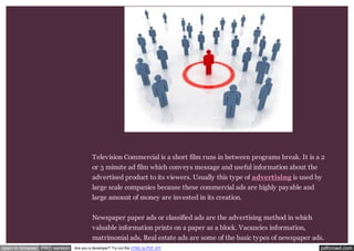 Television Commercial is a short film runs in between programs break. It is a 2 
or 3 minute ad film which conveys message and useful information about the 
advertised product to its viewers. Usually this type of advertising is used by 
large scale companies because these commercial ads are highly payable and 
large amount of money are invested in its creation. 
Newspaper paper ads or classified ads are the advertising method in which 
valuable information prints on a paper as a block. Vacancies information, 
matrimonial ads, Real estate ads are some of the basic types of newspaper ads. 
open in browser PRO version Are you a developer? Try out the HTML to PDF API pdfcrowd.com 
 