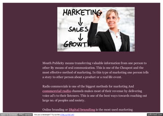 Mouth Publicity means transferring valuable information from one person to 
other By means of oral communication. This is one of the Cheapest and the 
most effective method of marketing. In this type of marketing one person tells 
a story to other person about a product or a real life event. 
Radio commercials is one of the biggest methods for marketing And 
commercial radio channels makes most of their revenue by delivering 
voice ad’s to their listeners. This is one of the best ways towards reaching out 
large no. of peoples and society. 
Online branding or Digital branding is the most used marketing 
open in browser PRO version Are you a developer? Try out the HTML to PDF API pdfcrowd.com 
 