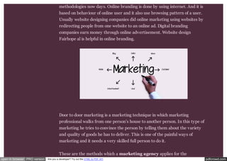 methodologies now days. Online branding is done by using internet. And it is 
based on behaviour of online user and it also use browsing pattern of a user. 
Usually website designing companies did online marketing using websites by 
redirecting people from one website to an online ad. Digital branding 
companies earn money through online advertisement. Website design 
Fairhope al is helpful in online branding. 
Door to door marketing is a marketing technique in which marketing 
professional walks from one person’s house to another person. In this type of 
marketing he tries to convince the person by telling them about the variety 
and quality of goods he has to deliver. This is one of the painful ways of 
marketing and it needs a very skilled full person to do it. 
These are the methods which a marketing agency applies for the 
open in browser PRO version Are you a developer? Try out the HTML to PDF API pdfcrowd.com 
 