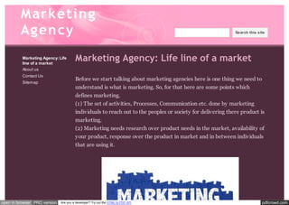 M arketin g 
Agen cy 
Marketing Agency: Life 
line of a market 
About us 
Contact Us 
Sitemap 
Search this site 
Marketing Agency: Life line of a market 
Before we start talking about marketing agencies here is one thing we need to 
understand is what is marketing. So, for that here are some points which 
defines marketing. 
(1) The set of activities, Processes, Communication etc. done by marketing 
individuals to reach out to the peoples or society for delivering there product is 
marketing. 
(2) Marketing needs research over product needs in the market, availability of 
your product, response over the product in market and in between individuals 
that are using it. 
open in browser PRO version Are you a developer? Try out the HTML to PDF API pdfcrowd.com 
 